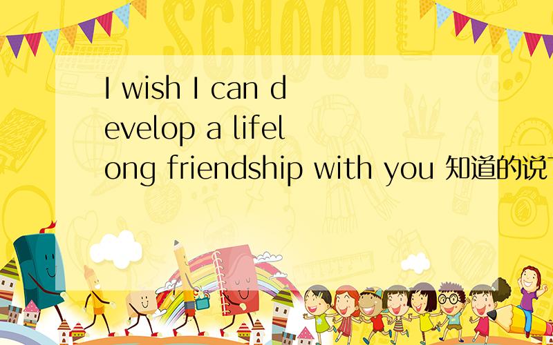 I wish I can develop a lifelong friendship with you 知道的说下.wish I can develop a lifelong friendship with you