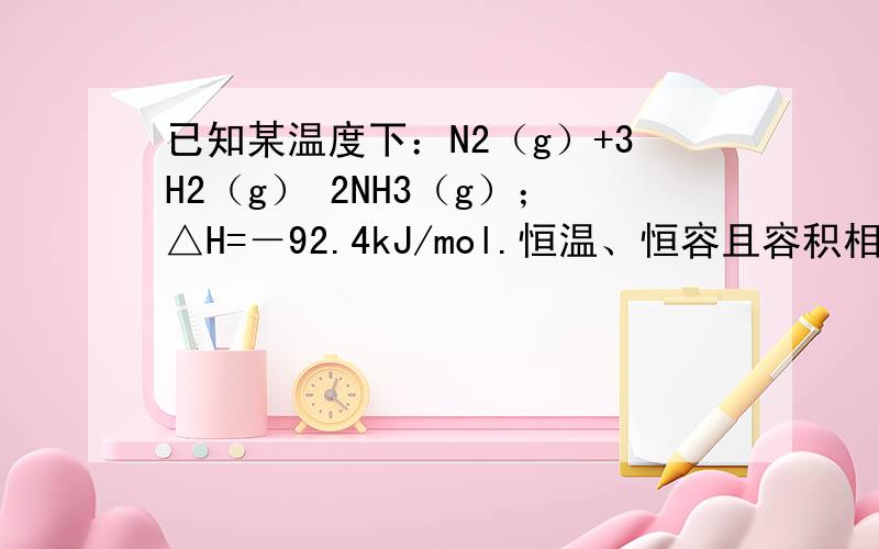 已知某温度下：N2（g）+3H2（g） 2NH3（g）；△H=－92.4kJ/mol.恒温、恒容且容积相同的两个密闭容器A、B已知某温度下：N2（g）+3H2（g） 2NH3（g）；△H=－92.4kJ/mol.恒温、恒容且容积相同的两个密