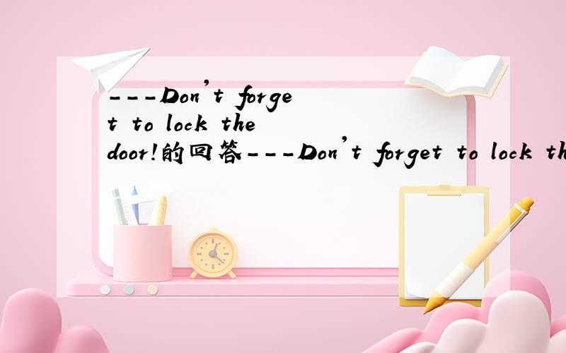 ---Don't forget to lock the door!的回答---Don't forget to lock the door!---______.A.No,I'm not B.Yes,I have C.No,I won