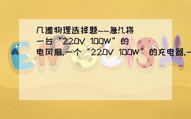 几道物理选择题~~急!1.将一台“220V 100W”的电风扇,一个“220V 100W”的充电器,一把“220V 100W”的电烙铁,分别接到达220V的电源上,在相同的时间内,电流通过它们产生的热量最多的是：（ ）A  电