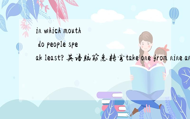 in which mouth do people speak least?英语脑筋急转弯take one from nine and leave ten!what is it?what shows different persons though it is thesame thing?there's a note on the door of a manager ,on it is :IM2BZ2CU.what does it mean?