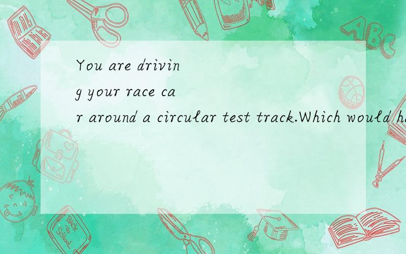 You are driving your race car around a circular test track.Which would have a greater effect on the magnitude of your acceleration,doubling your speed or moving to a track with half the radius?Why?