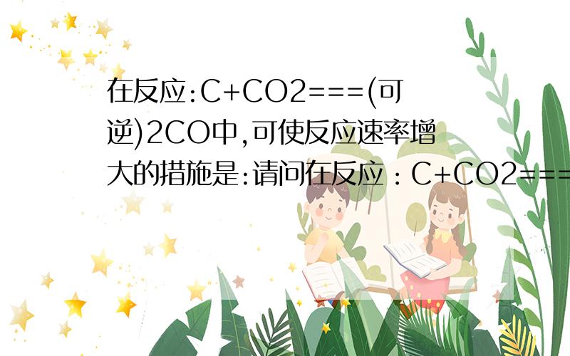 在反应:C+CO2===(可逆)2CO中,可使反应速率增大的措施是:请问在反应：C+CO2===(可逆)2CO中,为什么通入CO2可以增加反应速率,而增加C的含量却不可以,