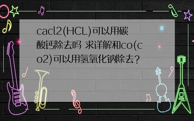 cacl2(HCL)可以用碳酸钙除去吗 求详解和co(co2)可以用氢氧化钠除去？