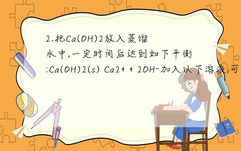 2.把Ca(OH)2放入蒸馏水中,一定时间后达到如下平衡:Ca(OH)2(s) Ca2+ + 2OH-加入以下溶液,可使Ca(OH)2减少的是（ ）A、Na2S溶液 B、AlCl3溶液 C 、NaOH溶液 D、CaCl2溶液为什么?