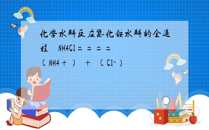 化学水解反应氯化铵水解的全过程    NH4Cl====(NH4+)  +  (Cl-）                                      (NH4+) +  H2O ==可逆== NH3 H20  + OH-                                      H20==可逆==   (H+) + (OH-)问题    1,第二步中的NH3