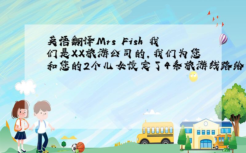 英语翻译Mrs Fish 我们是XX旅游公司的,我们为您和您的2个儿女设定了4条旅游线路给你选择.从北京到上海的旅游线路,你可以先去上海动物园游玩,那是一个具有自己特色的大型综合性动物园.然
