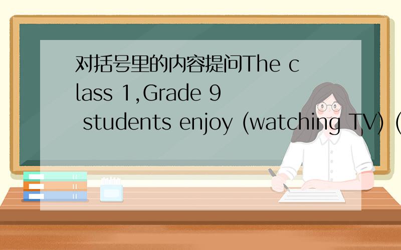 对括号里的内容提问The class 1,Grade 9 students enjoy (watching TV) ( )do the class 1,Grade 9 students ( ) (