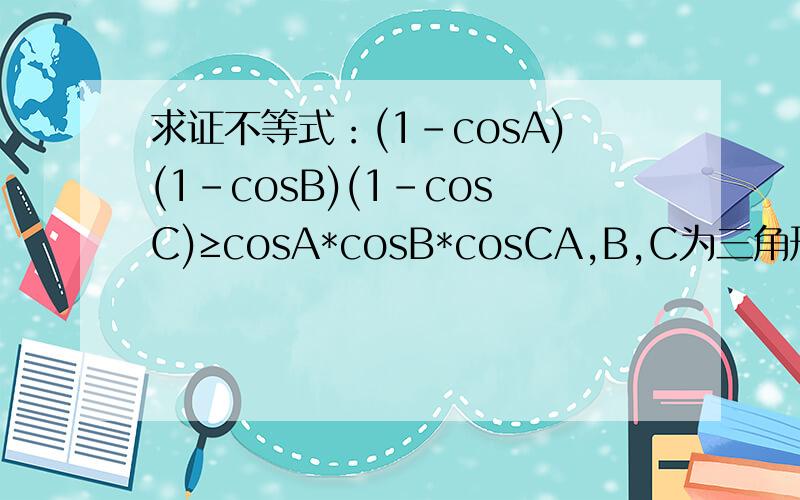 求证不等式：(1-cosA)(1-cosB)(1-cosC)≥cosA*cosB*cosCA,B,C为三角形内角