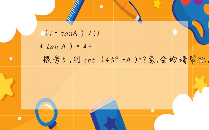 （1- tanA ) /(1+ tan A ) = 4+ 根号5 ,则 cot（45° +A )=?急,会的请帮忙,