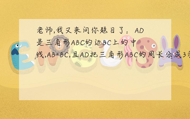 老师,我又来问你题目了：AD是三角形ABC的边BC上的中线,AB=BC,且AD把三角形ABC的周长分成3和4两部分,求ACAD是三角形ABC的边BC上的中线,AB=BC,且AD把三角形ABC的周长分成3和4两部分,求AC边的长,
