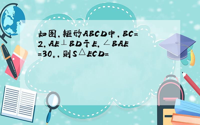 如图,矩形ABCD中,BC=2,AE⊥BD于E,∠BAE=30°,则S△ECD=