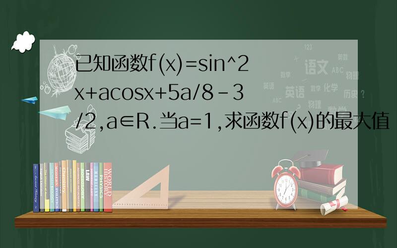 已知函数f(x)=sin^2x+acosx+5a/8-3/2,a∈R.当a=1,求函数f(x)的最大值