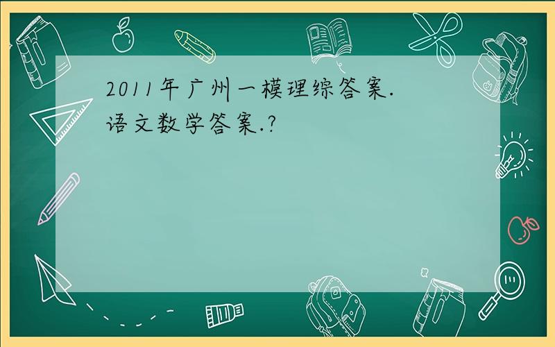 2011年广州一模理综答案.语文数学答案.?