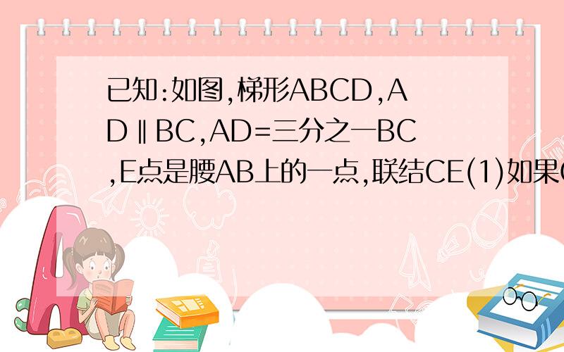 已知:如图,梯形ABCD,AD‖BC,AD=三分之一BC,E点是腰AB上的一点,联结CE(1)如果CE⊥AB,EB=3AE,AB=CD,求∠B的度数（2）设S△BCE=S1,S四边形AECD=S2,当S1=三分之二S2时,求AE:EB的值