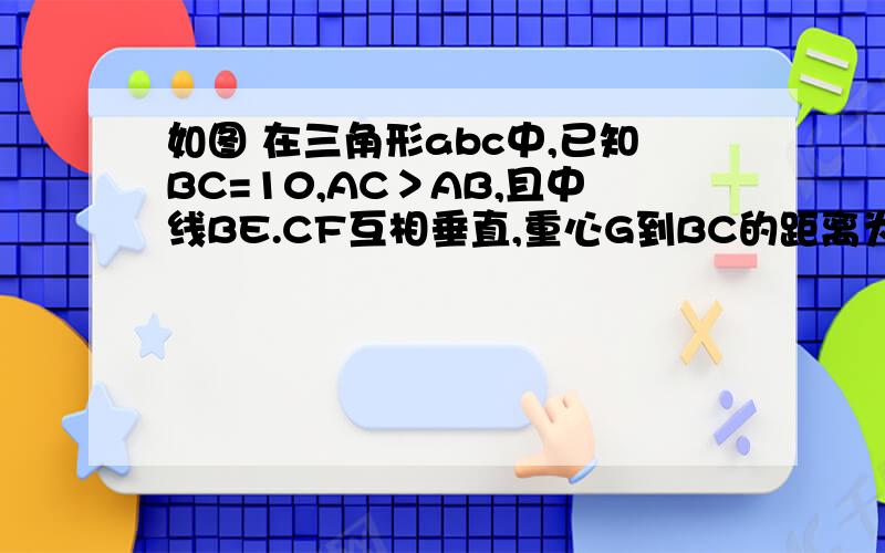 如图 在三角形abc中,已知BC=10,AC＞AB,且中线BE.CF互相垂直,重心G到BC的距离为3,试求AB,AC的长