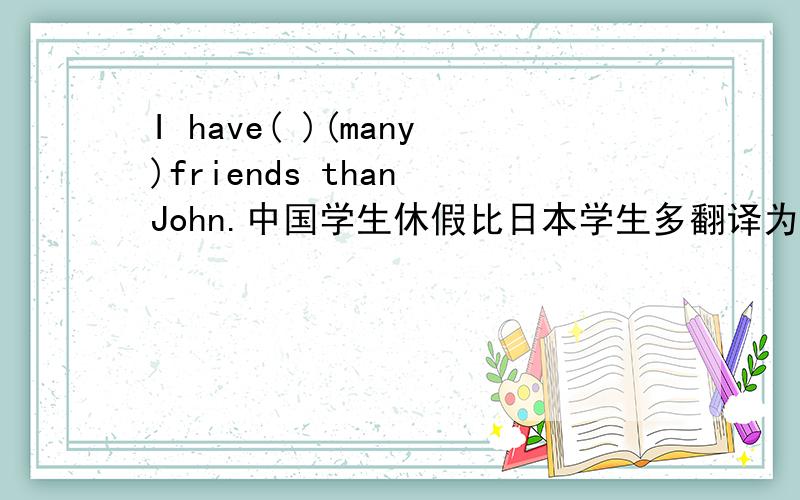 I have( )(many)friends than John.中国学生休假比日本学生多翻译为Chinese students( )( )( )( )than Japanese students.放更多的假期怎么翻译为英语?