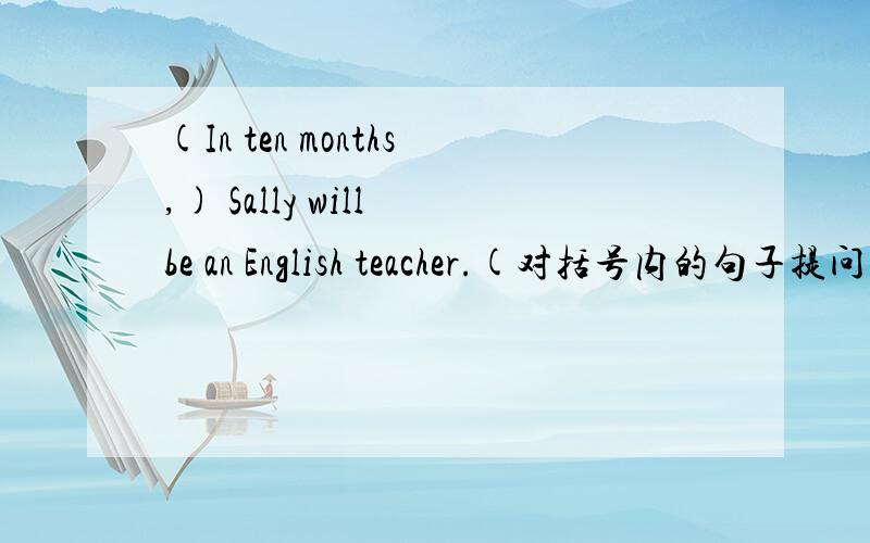 (In ten months,) Sally will be an English teacher.(对括号内的句子提问)( ）（ ）will Sally be an English teacher?