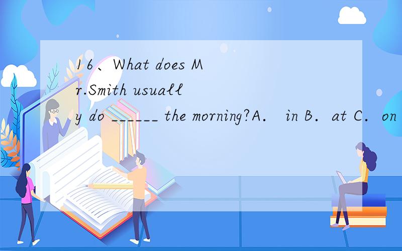 16、What does Mr.Smith usually do ______ the morning?A． in B．at C．on D．for17、It’s 12 o’clock.It’s time _____ lunch.A． with B．after C． on D．for18、Mr.Li never goes _____ cinema in the eveningA． to B．into C．for D． with