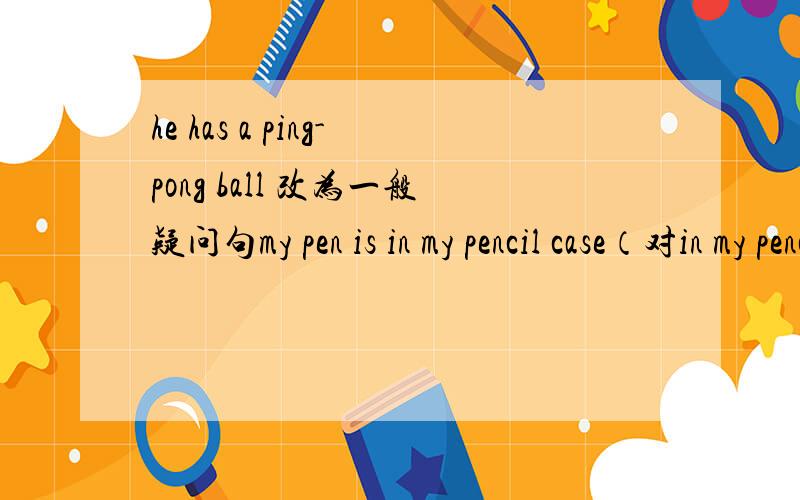 he has a ping-pong ball 改为一般疑问句my pen is in my pencil case（对in my pencil case提问）the ping-pong bat is under the chair(对the ping-pong bat提问）bob likes volleyball(改为否定句）谢谢