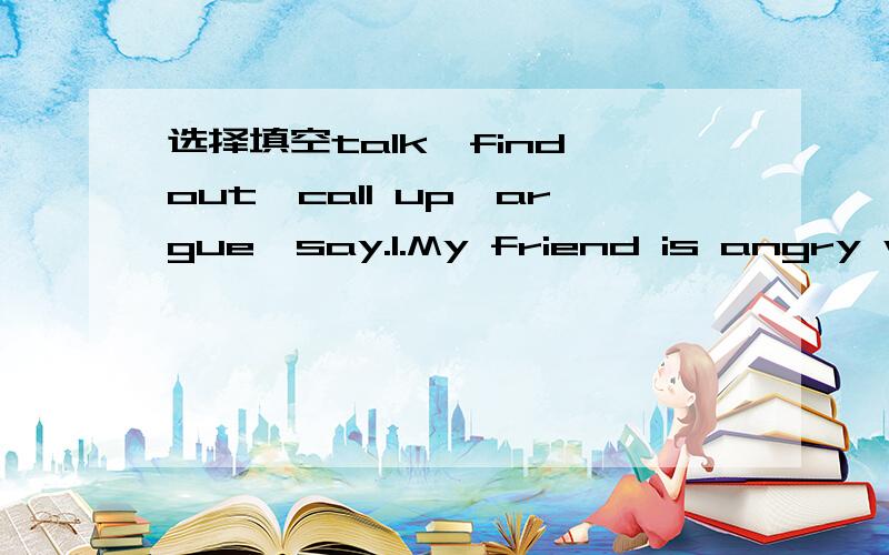 选择填空talk,find out,call up,argue,say.1.My friend is angry with me.What should i _to him?