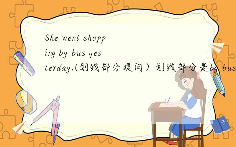 She went shopping by bus yesterday.(划线部分提问）划线部分是by bus