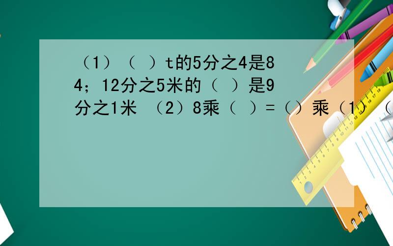 （1）（ ）t的5分之4是84；12分之5米的（ ）是9分之1米 （2）8乘（ ）=（）乘（1）（   ）t的5分之4是84；12分之5米的（  ）是9分之1米（2）8乘（  ）=（）乘2分之1=18分之5+（   ）=1（3）三角形的