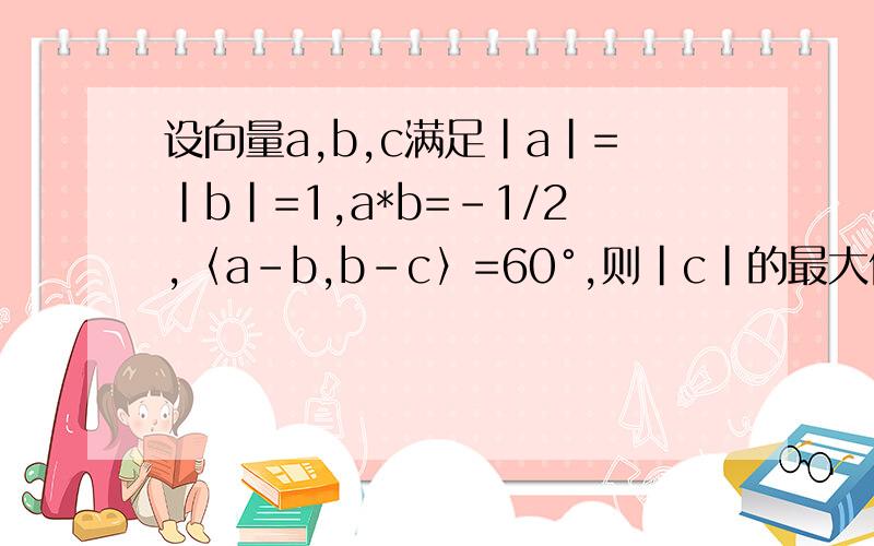 设向量a,b,c满足|a|=|b|=1,a*b=-1/2,〈a-b,b-c〉=60°,则|c|的最大值是