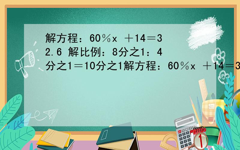 解方程：60％x ＋14＝32.6 解比例：8分之1：4分之1＝10分之1解方程：60％x ＋14＝32.6 解比例：8分之1：4分之1＝10分之1：x