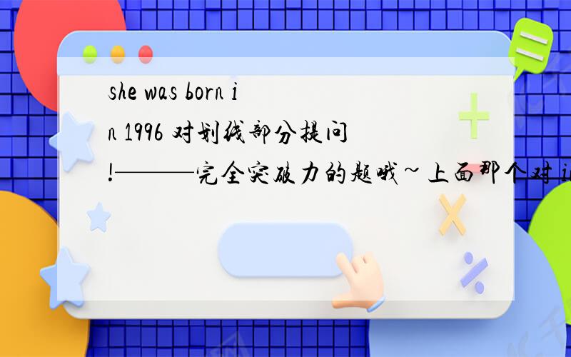 she was born in 1996 对划线部分提问!———完全突破力的题哦~上面那个对 in 1996提问 还有一个：——Do you know the date ____her birth?——It's February tenth.A:for B:of C:about D:at