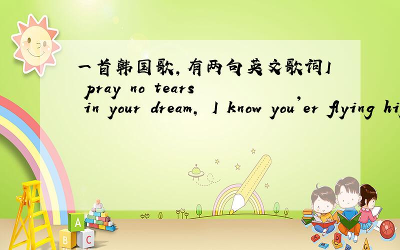 一首韩国歌,有两句英文歌词I pray no tears in your dream, I know you'er flying high in your life.是在一个视频里听到的,觉得很好听~大家帮忙啊!