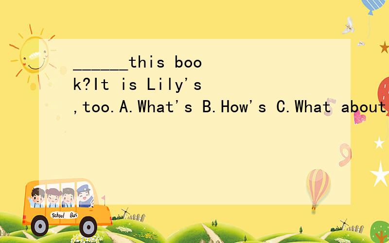 ______this book?It is Lily's,too.A.What's B.How's C.What about 选哪个?