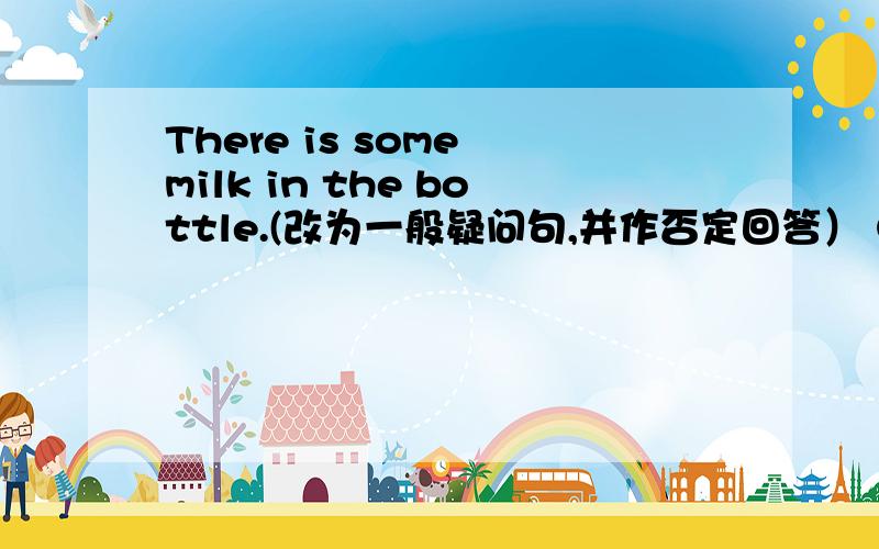 There is some milk in the bottle.(改为一般疑问句,并作否定回答） Our school isbehind the park.(改为同一句）Let me tell you can find my house.(改为同义句）