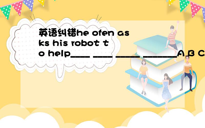 英语纠错he ofen asks his robot to help____ ____ _____ _______A B C D这句话哪里错了,找出来并改正,顺便给我讲下,对不起哈，often写错了还有个,我认为是