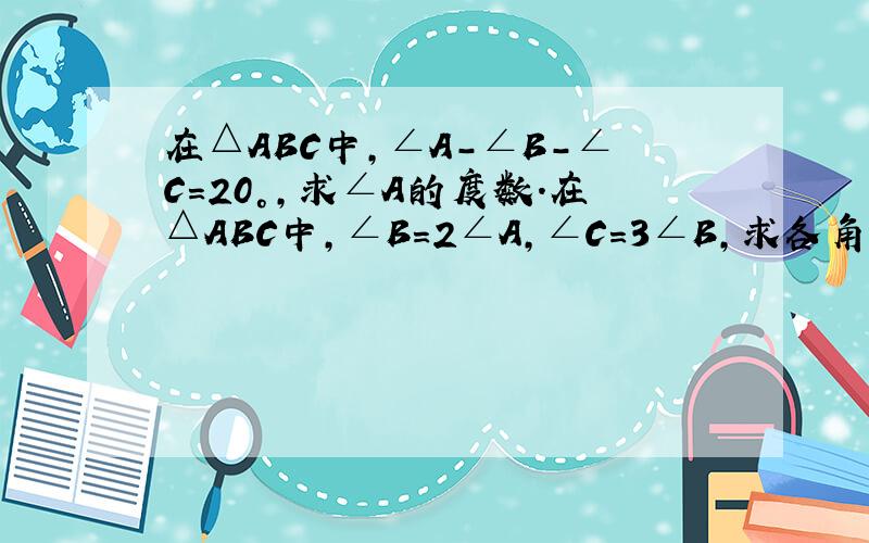 在△ABC中,∠A-∠B-∠C=20°,求∠A的度数.在△ABC中，∠B=2∠A，∠C=3∠B，求各角度数.