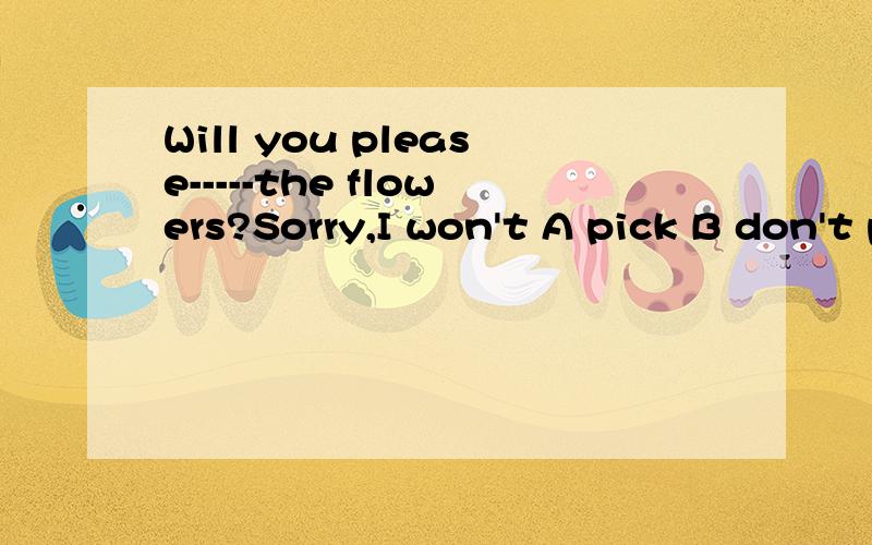 Will you please-----the flowers?Sorry,I won't A pick B don't pick C not to pick D not pick