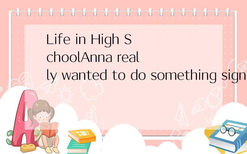 Life in High SchoolAnna really wanted to do something significant for her school before she went to college.But she could't think of anying meaningful that would influence the lives of her schoolmates.One day,Anna saw a girl sitting by the school pon