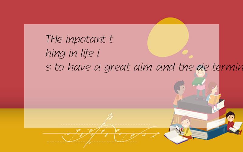 THe inpotant thing in life is to have a great aim and the de terminatium to attain it希望路过的MM跟GG们帮妮妮这个忙了!妮妮在此谢过了!