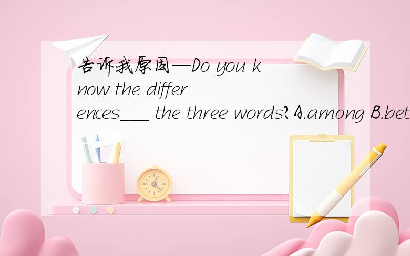告诉我原因—Do you know the differences___ the three words?A.among B.between C.with D.about