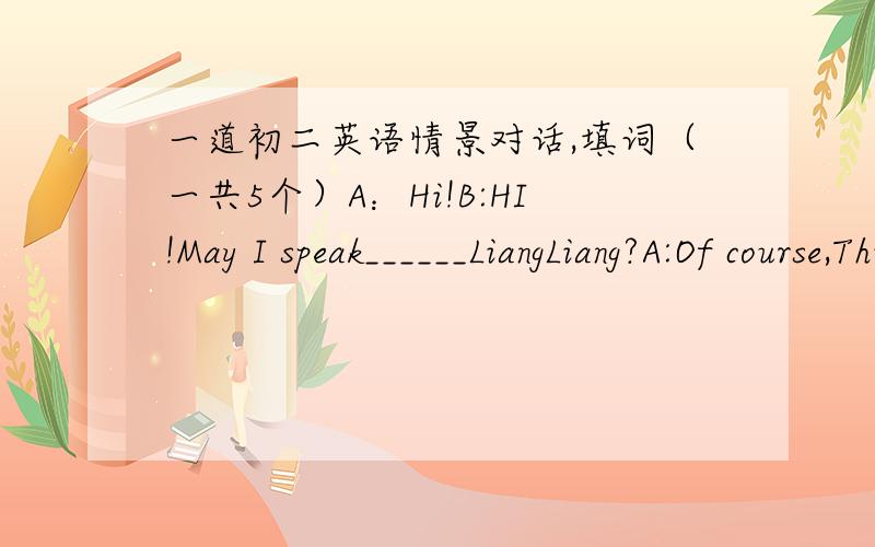 一道初二英语情景对话,填词（一共5个）A：Hi!B:HI!May I speak______LiangLiang?A:Of course,This is LiangLiang_______.B:LiangLiang.This is TaoTaoThere will be abasketball match,Let,s _______it,lpease?A:OK ________where and when shall we