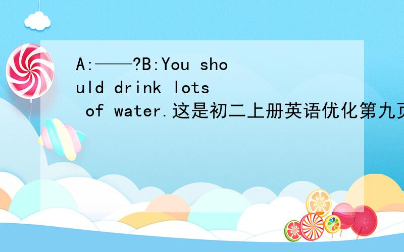 A:——?B:You should drink lots of water.这是初二上册英语优化第九页的,
