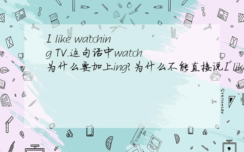 I like watching TV.这句话中watch为什么要加上ing?为什么不能直接说I like watch TV?
