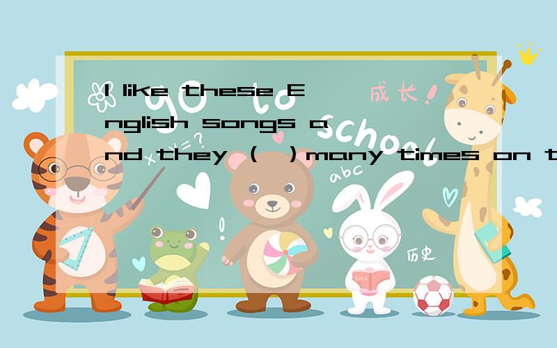 I like these English songs and they （ ）many times on the radio.A.taught B.have taughtC.are taught D.have been taught说下选哪个并解释.其他选项为什么不能选