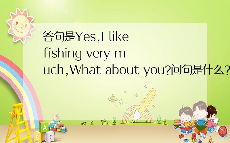 答句是Yes,I like fishing very much,What about you?问句是什么?