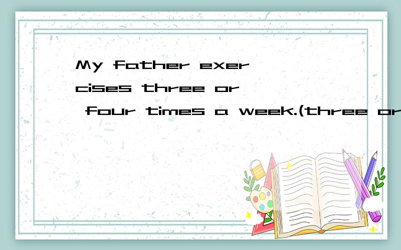 My father exercises three or four times a week.(three or four times 划线提问）