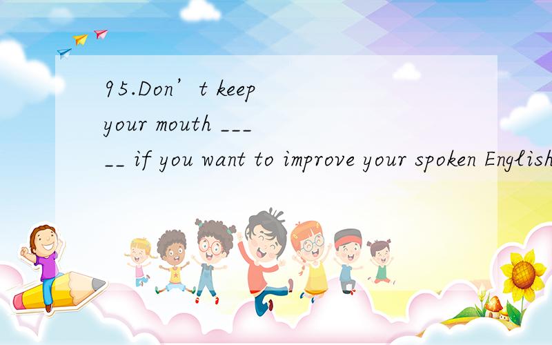 95.Don’t keep your mouth _____ if you want to improve your spoken English.A.shut B.open C.opened D.shutted为什么