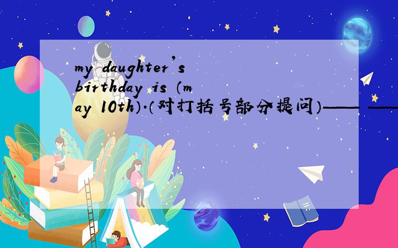 my daughter's birthday is （may 10th）.（对打括号部分提问）—— —— your daughter's birthday?