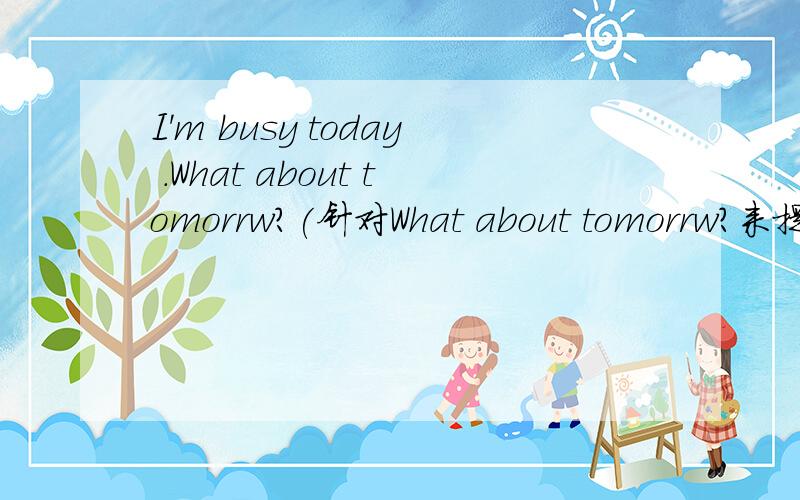 I'm busy today .What about tomorrw?(针对What about tomorrw?来提问）