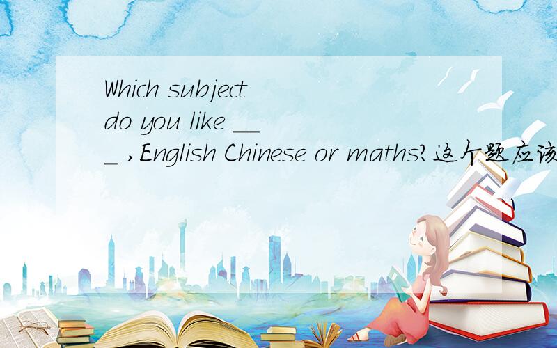 Which subject do you like ＿＿＿ ,English Chinese or maths?这个题应该用best可是为什么不用most呢最近best 和most 有点搞不大懂了还有i like you the most or the best 用哪个应该加the