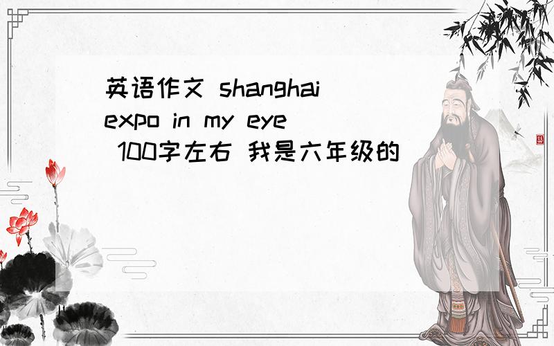 英语作文 shanghai expo in my eye 100字左右 我是六年级的